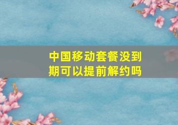 中国移动套餐没到期可以提前解约吗