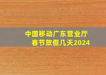 中国移动广东营业厅春节放假几天2024