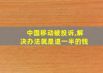 中国移动被投诉,解决办法就是退一半的钱