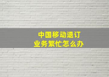 中国移动退订业务繁忙怎么办