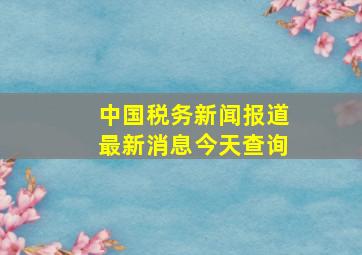 中国税务新闻报道最新消息今天查询