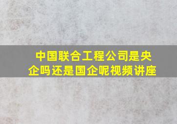 中国联合工程公司是央企吗还是国企呢视频讲座