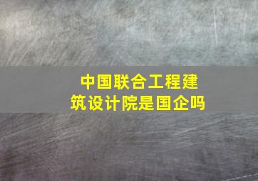 中国联合工程建筑设计院是国企吗