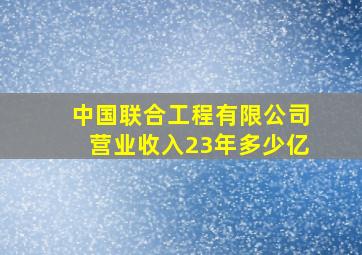 中国联合工程有限公司营业收入23年多少亿