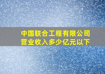 中国联合工程有限公司营业收入多少亿元以下