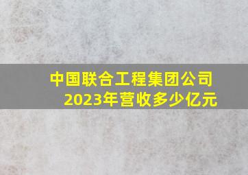 中国联合工程集团公司2023年营收多少亿元