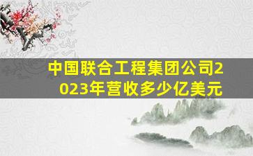 中国联合工程集团公司2023年营收多少亿美元