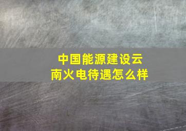 中国能源建设云南火电待遇怎么样