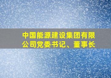 中国能源建设集团有限公司党委书记、董事长