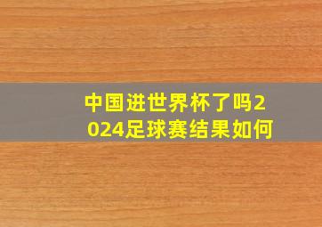 中国进世界杯了吗2024足球赛结果如何