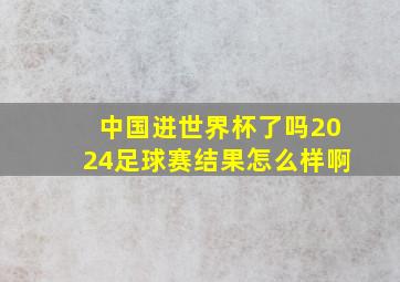 中国进世界杯了吗2024足球赛结果怎么样啊