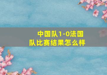 中国队1-0法国队比赛结果怎么样