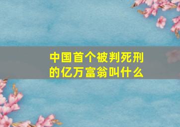 中国首个被判死刑的亿万富翁叫什么