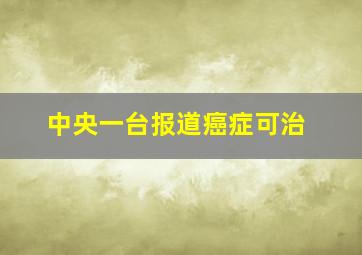 中央一台报道癌症可治