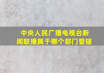 中央人民广播电视台新闻联播属于哪个部门管辖