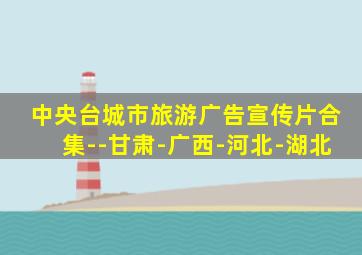 中央台城市旅游广告宣传片合集--甘肃-广西-河北-湖北