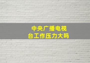 中央广播电视台工作压力大吗