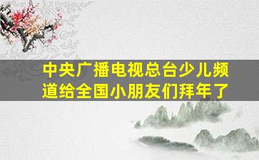 中央广播电视总台少儿频道给全国小朋友们拜年了