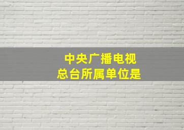 中央广播电视总台所属单位是