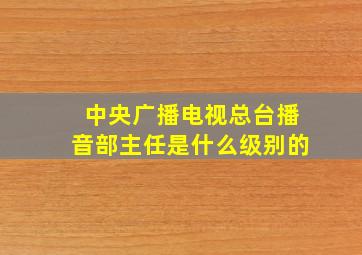 中央广播电视总台播音部主任是什么级别的