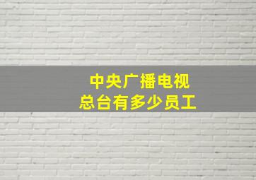 中央广播电视总台有多少员工