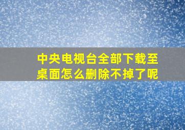 中央电视台全部下载至桌面怎么删除不掉了呢