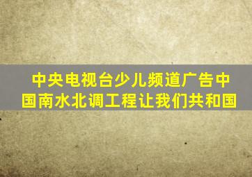 中央电视台少儿频道广告中国南水北调工程让我们共和国