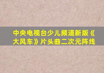 中央电视台少儿频道新版《大风车》片头曲二次元阵线