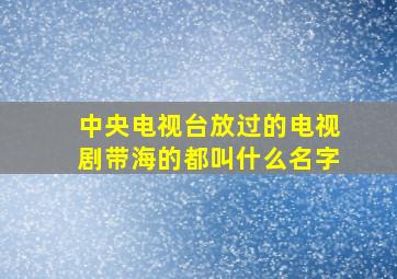 中央电视台放过的电视剧带海的都叫什么名字