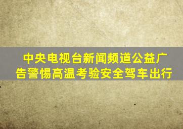 中央电视台新闻频道公益广告警惕高温考验安全驾车出行