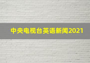 中央电视台英语新闻2021