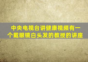 中央电视台讲健康视频有一个戴眼镜白头发的教授的讲座