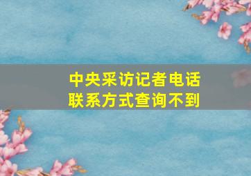 中央采访记者电话联系方式查询不到