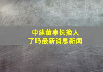 中建董事长换人了吗最新消息新闻