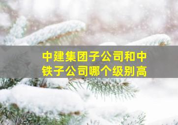 中建集团子公司和中铁子公司哪个级别高