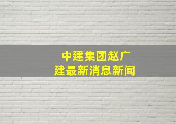 中建集团赵广建最新消息新闻