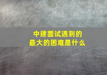 中建面试遇到的最大的困难是什么