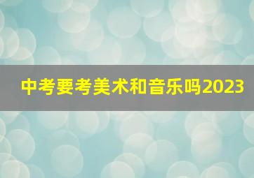 中考要考美术和音乐吗2023