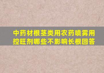 中药材根茎类用农药喷雾用控旺剂哪些不影响长根回答