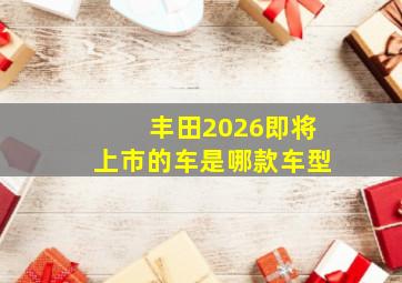 丰田2026即将上市的车是哪款车型