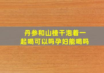 丹参和山楂干泡着一起喝可以吗孕妇能喝吗