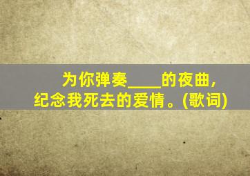 为你弹奏____的夜曲,纪念我死去的爱情。(歌词)