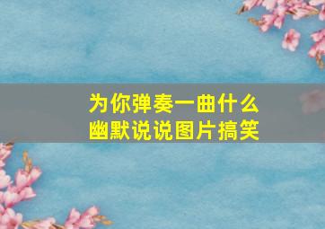 为你弹奏一曲什么幽默说说图片搞笑