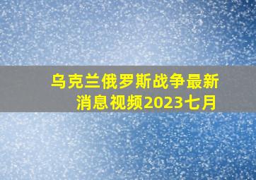 乌克兰俄罗斯战争最新消息视频2023七月