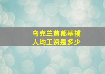 乌克兰首都基辅人均工资是多少