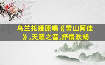 乌兰托娅原唱《雪山阿佳》,天籁之音,抒情欢畅