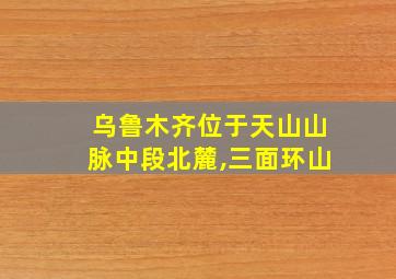 乌鲁木齐位于天山山脉中段北麓,三面环山