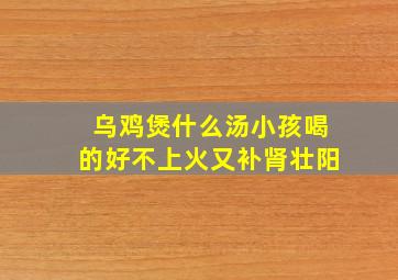 乌鸡煲什么汤小孩喝的好不上火又补肾壮阳