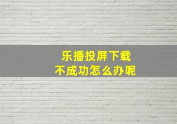 乐播投屏下载不成功怎么办呢