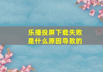 乐播投屏下载失败是什么原因导致的